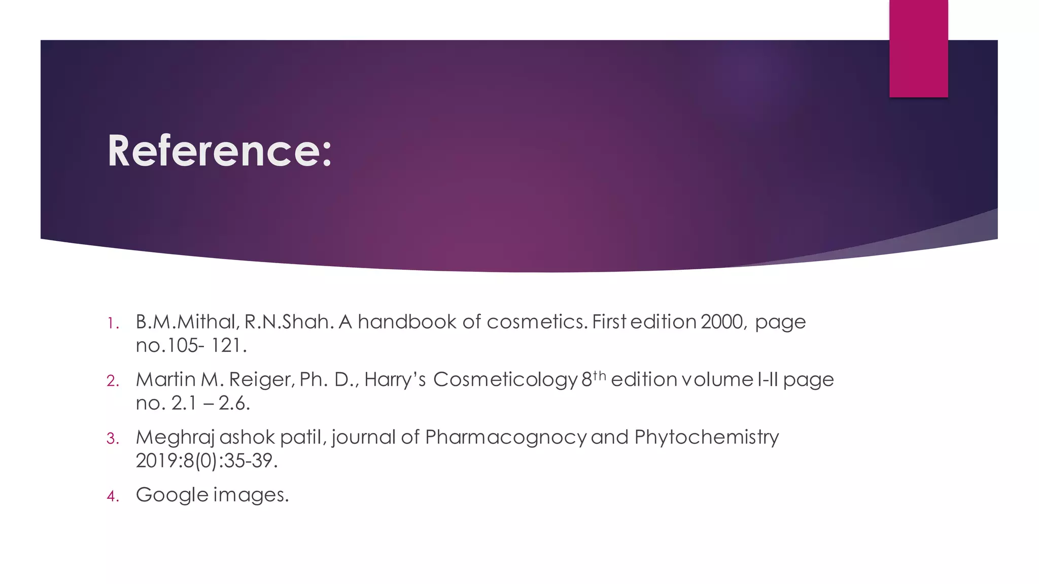Reference:
1. B.M.Mithal, R.N.Shah. A handbook of cosmetics. First edition 2000, page
no.105- 121.
2. Martin M. Reiger, Ph. D., Harry’s Cosmeticology 8th edition volume I-II page
no. 2.1 – 2.6.
3. Meghraj ashok patil, journal of Pharmacognocy and Phytochemistry
2019:8(0):35-39.
4. Google images.
 