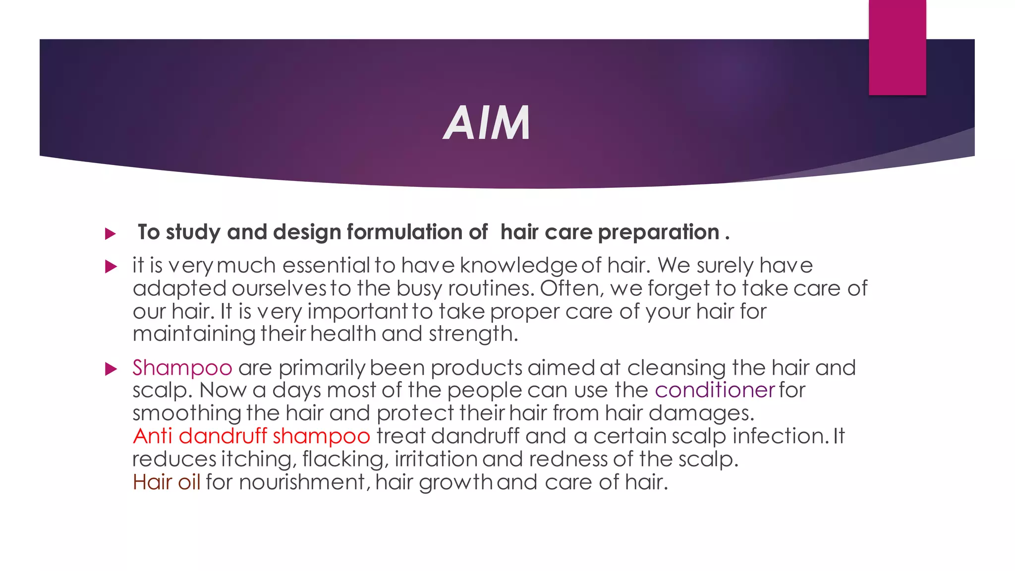 AIM
 To study and design formulation of hair care preparation .
 it is verymuch essential to have knowledgeof hair. We surely have
adapted ourselvesto the busy routines. Often, we forget to take care of
our hair. It is very importantto take proper care of your hair for
maintaining their health and strength.
 Shampoo are primarily been products aimed at cleansing the hair and
scalp. Now a days most of the people can use the conditioner for
smoothing the hair and protect their hair from hair damages.
Anti dandruff shampoo treat dandruff and a certain scalp infection. It
reduces itching, flacking, irritation and redness of the scalp.
Hair oil for nourishment, hair growthand care of hair.
 