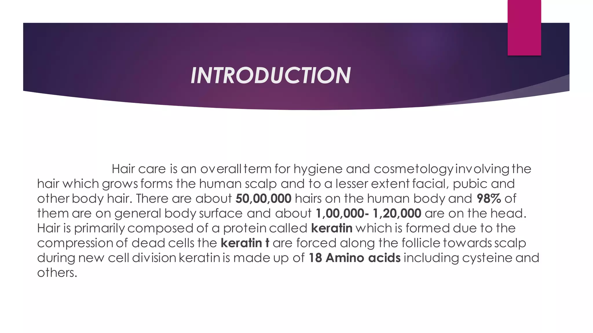 INTRODUCTION
Hair care is an overallterm for hygiene and cosmetologyinvolvingthe
hair which grows forms the human scalp and to a lesser extent facial, pubic and
other body hair. There are about 50,00,000 hairs on the human body and 98% of
them are on general body surface and about 1,00,000- 1,20,000 are on the head.
Hair is primarily composed of a protein called keratin which is formed due to the
compression of dead cells the keratin t are forced along the follicle towards scalp
during new cell division keratin is made up of 18 Amino acids including cysteine and
others.
 