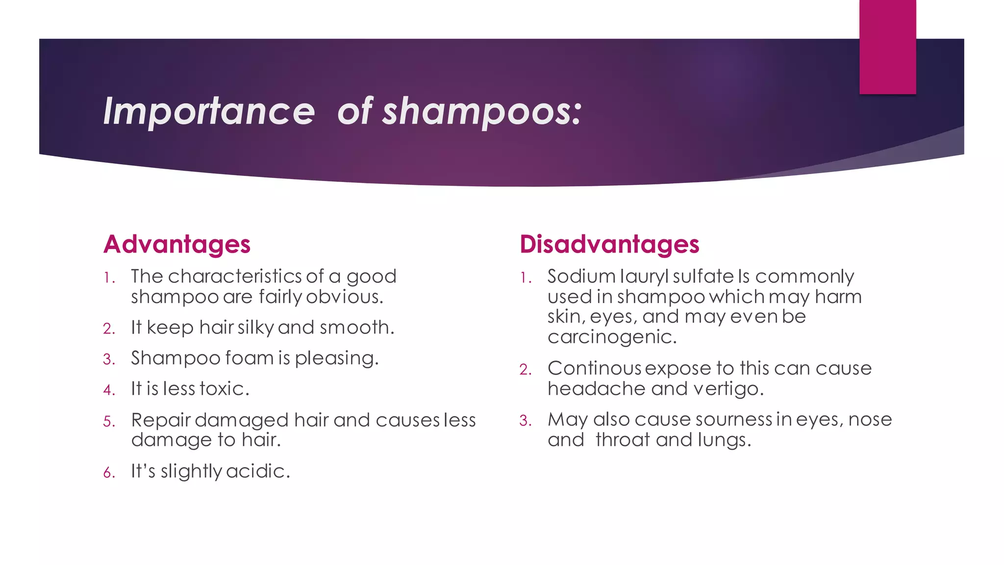 Importance of shampoos:
Disadvantages
Advantages
1. The characteristics of a good
shampoo are fairly obvious.
2. It keep hair silky and smooth.
3. Shampoo foam is pleasing.
4. It is less toxic.
5. Repair damaged hair and causes less
damage to hair.
6. It’s slightly acidic.
1. Sodium lauryl sulfate Is commonly
used in shampoo which may harm
skin, eyes, and may even be
carcinogenic.
2. Continous expose to this can cause
headache and vertigo.
3. May also cause sourness in eyes, nose
and throat and lungs.
 