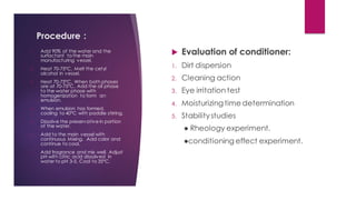 Procedure :
 Evaluation of conditioner:
1. Dirt dispersion
2. Cleaning action
3. Eye irritation test
4. Moisturizingtime determination
5. Stabilitystudies
● Rheology experiment.
●conditioning effect experiment.
1. Add 90% of the water and the
surfactant to the main
manufacturing vessel.
2. Heat 70-75°C. Melt the cetyl
alcohol in vessel.
3. Heat 70-75°C. When both phases
are at 70-75°C. Add the oil phase
to the water phase with
homogenization to form an
emulsion.
4. When emulsion has formed,
cooling to 40°C with paddle stirring.
5. Dissolve the preservative in portion
of the water.
6. Add to the main vessel with
continuous Mixing. Add color and
continue to cool.
7. Add fragrance and mix well. Adjust
pH with citric acid dissolved in
water to pH 3-5. Cool to 35°C.
 