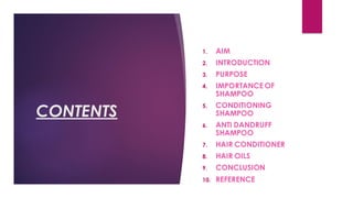 CONTENTS
1. AIM
2. INTRODUCTION
3. PURPOSE
4. IMPORTANCE OF
SHAMPOO
5. CONDITIONING
SHAMPOO
6. ANTI DANDRUFF
SHAMPOO
7. HAIR CONDITIONER
8. HAIR OILS
9. CONCLUSION
10. REFERENCE
 