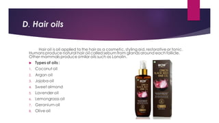 D. Hair oils
Hair oil is oil applied to the hair as a cosmetic, styling aid, restorative or tonic.
Humans produce natural hair oil called sebum from glands around each follicle.
Other mammals produce similar oils such as Lanolin.
 Types of oils :
1. Coconut oil
2. Argan oil
3. Jojoba oil
4. Sweet almond
5. Lavender oil
6. Lemongrasss oil
7. Geranium oil
8. Olive oil
 