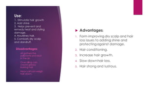 Use:
1. Stimulate hair growth
2. Add shine
3. Helps prevent and
remedy heat and styling
damage.
4. Nourishes hair.
5. Combats dry scalp
and dandruff.
 Advantages:
1. Form improving dry scalp and hair
loss issues to adding shine and
protectingagainst damage.
2. Hair conditioning.
3. Increase hair growth.
4. Slow downhair loss.
5. Hair strong and lustrous.
Disadvantages:
1. oil gathersthe
pollutants and dust
in the air.
2. Over oiling can
create greasy
looking hair
3. Heavyoil can weigh
hair down.
 