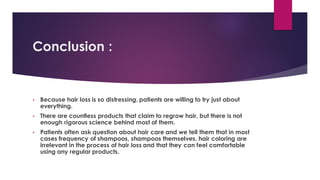 Conclusion :
• Because hair loss is so distressing, patients are willing to try just about
everything.
• There are countless products that claim to regrow hair, but there is not
enough rigorous science behind most of them.
• Patients often ask question about hair care and we tell them that in most
cases frequency of shampoos, shampoos themselves, hair coloring are
irrelevant in the process of hair loss and that they can feel comfortable
using any regular products.
 