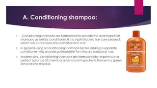 A. Conditioning shampoo:
1. Conditioning shampoo are formulated to provide the dual benefit of
shampoo as well as conditioner. It is a sophisticated hair care product,
which has a shampoo and conditioner in one.
2. In general,using a conditioning shampoo before adding a separate
conditioner help provide optimal relieffor ultra dry scalp and hair.
3. Modern day, conditioning shampoo are formulated by experts with a
perfect balance of chemical and natural ingredients like henna, green
almondand shikakai.
 