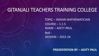 GITANJALI TEACHERS TRAINING COLLEGE
TOPIC – INDIAN MATHEMATICIAN
COURSE – 1.1.5
NAME – ADITY PAUL
Roll -
SESSION – 2022-24
PRESENTATION BY – ADITY PAUL
 