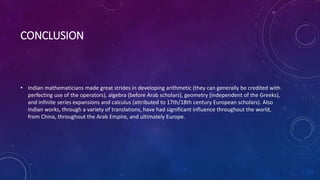 CONCLUSION
• Indian mathematicians made great strides in developing arithmetic (they can generally be credited with
perfecting use of the operators), algebra (before Arab scholars), geometry (independent of the Greeks),
and infinite series expansions and calculus (attributed to 17th/18th century European scholars). Also
Indian works, through a variety of translations, have had significant influence throughout the world,
from China, throughout the Arab Empire, and ultimately Europe.
 
