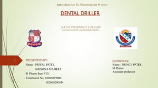 DENTAL DRILLER
PRESENTED BY:
Name : PRIYAL PATEL
KRISHNA MAHETA
B. Pharm Sem VIII
Enrollment No: 182060290061
182060290034
1
Introduction To Dissertation Project
GUIDED BY:
Name : PRINCE PATEL
M.Pharm
Assistant professor
A-ONE PHARMACY COLLEGE
(APPROVED BY PCI, AFFILIATED TO GTU.)
 