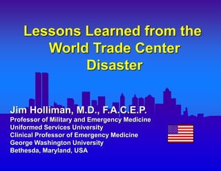 Lessons Learned from the
World Trade Center
Disaster
Jim Holliman, M.D., F.A.C.E.P.
Professor of Military and Emergency Medicine
Uniformed Services University
Clinical Professor of Emergency Medicine
George Washington University
Bethesda, Maryland, USA
 