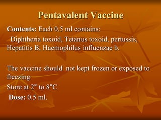 Pentavalent Vaccine
Contents: Each 0.5 ml contains:
Diphtheria toxoid, Tetanus toxoid, pertussis,
Hepatitis B, Haemophilus influenzae b.
The vaccine should not kept frozen or exposed to
freezing
Store at 2° to 8°C
Dose: 0.5 ml.
 