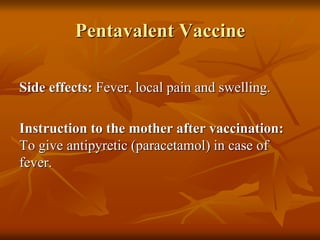 Pentavalent Vaccine
Side effects: Fever, local pain and swelling.
Instruction to the mother after vaccination:
To give antipyretic (paracetamol) in case of
fever.
 