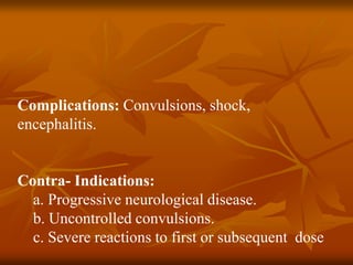 Complications: Convulsions, shock,
encephalitis.
Contra- Indications:
a. Progressive neurological disease.
b. Uncontrolled convulsions.
c. Severe reactions to first or subsequent dose
 