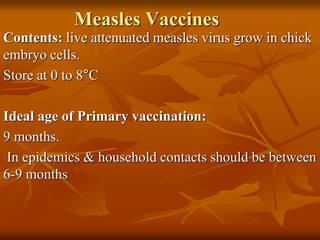 Measles Vaccines
Contents: live attenuated measles virus grow in chick
embryo cells.
Store at 0 to 8°C
Ideal age of Primary vaccination:
9 months.
In epidemics & household contacts should be between
6-9 months
 