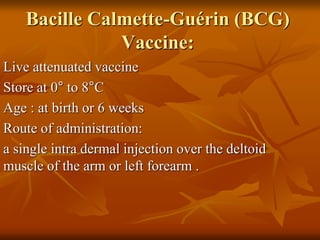 Bacille Calmette-Guérin (BCG)
Vaccine:
Live attenuated vaccine
Store at 0° to 8°C
Age : at birth or 6 weeks
Route of administration:
a single intra dermal injection over the deltoid
muscle of the arm or left forearm .
 