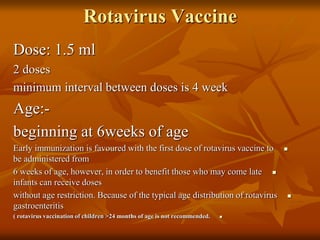 Rotavirus Vaccine
Dose: 1.5 ml
2 doses
minimum interval between doses is 4 week
Age:-
beginning at 6weeks of age

Early immunization is favoured with the first dose of rotavirus vaccine to
be administered from

6 weeks of age, however, in order to benefit those who may come late
infants can receive doses

without age restriction. Because of the typical age distribution of rotavirus
gastroenteritis

( rotavirus vaccination of children >24 months of age is not recommended.
 