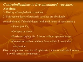 Contraindications to live attenuated vaccines:
Absolute:
1- History of anaphylactic reactions.
2- Subsequent doses of pertussis vaccines are absolutely
contraindicated if the child gets (within 48 hours of vaccination )
• Fever (40.5º) ,
•Collapse or shock .
•Persistent crying for 3 hours without apparent cause.
•Convulsion with or without fever within 3 hours after
vaccination.
Give a single dose vaccine of diphtheria + tetanus pediatric formula
( avoid pertussis component).
 