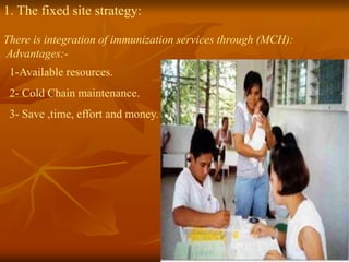 1. The fixed site strategy:
There is integration of immunization services through (MCH):
Advantages:-
1-Available resources.
2- Cold Chain maintenance.
3- Save ,time, effort and money.
 
