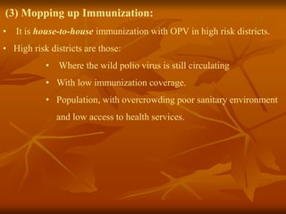 (3) Mopping up Immunization:
• It is house-to-house immunization with OPV in high risk districts.
• High risk districts are those:
• Where the wild polio virus is still circulating
• With low immunization coverage.
• Population, with overcrowding poor sanitary environment
and low access to health services.
 