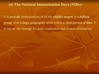 (4) The National Immunization Days (NIDs):
It is periodic immunization of all the eligible targets in a defined
group over a large geographic areas within a short period of time. It
is one of the strategy for polio eradication and tetanus elimination.
 