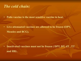 The cold chain:
• Polio vaccine is the most sensitive vaccine to heat.
• Live attenuated vaccines are allowed to be frozen (OPV,
Measles and BCG).
• Inactivated vaccines must not be frozen ( DPT, DT, dT , TT
and HB) .
 