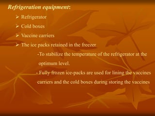 Refrigeration equipment:
 Refrigerator
 Cold boxes
 Vaccine carriers
 The ice packs retained in the freezer
-To stabilize the temperature of the refrigerator at the
optimum level.
- Fully frozen ice-packs are used for lining the vaccines
carriers and the cold boxes during storing the vaccines
 