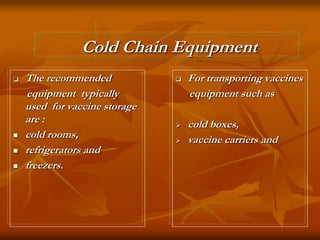 Cold Chain Equipment
 The recommended
equipment typically
used for vaccine storage
are :
 cold rooms,
 refrigerators and
 freezers.
 For transporting vaccines
equipment such as
 cold boxes,
 vaccine carriers and
 