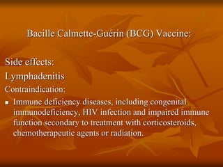 Bacille Calmette-Guérin (BCG) Vaccine:
Side effects:
Lymphadenitis
Contraindication:
 Immune deficiency diseases, including congenital
immunodeficiency, HIV infection and impaired immune
function secondary to treatment with corticosteroids,
chemotherapeutic agents or radiation.
 