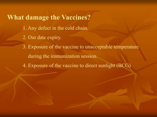 What damage the Vaccines?
1. Any defect in the cold chain.
2. Out date expiry.
3. Exposure of the vaccine to unacceptable temperature
during the immunization session.
4. Exposure of the vaccine to direct sunlight (BCG)
 