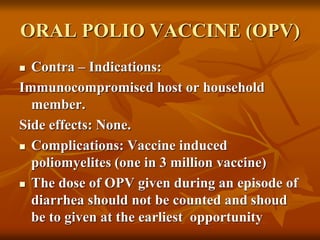 ORAL POLIO VACCINE (OPV)
 Contra – Indications:
Immunocompromised host or household
member.
Side effects: None.
 Complications: Vaccine induced
poliomyelites (one in 3 million vaccine)
 The dose of OPV given during an episode of
diarrhea should not be counted and shoud
be to given at the earliest opportunity
 