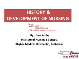 HISTORY &
DEVELOPMENT OF NURSING
By : Ibne Amin
Institute of Nursing Sciences,
Khyber Medical University , Peshawar
SAMI
WTSP GRP:
0322-0998586
FOR Slides, ppprs, mcqs etc...
 