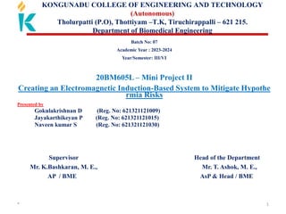 * 1
KONGUNADU COLLEGE OF ENGINEERING AND TECHNOLOGY
(Autonomous)
Tholurpatti (P.O), Thottiyam –T.K, Tiruchirappalli – 621 215.
Department of Biomedical Engineering
Batch No: 07
Academic Year : 2023-2024
Year/Semester: III/VI
20BM605L – Mini Project II
Creating an Electromagnetic Induction-Based System to Mitigate Hypothe
rmia Risks
Presented by
Gokulakrishnan D (Reg. No: 621321121009)
Jayakarthikeyan P (Reg. No: 621321121015)
Naveen kumar S (Reg. No: 621321121030)
Supervisor Head of the Department
Mr. K.Bashkaran, M. E., Mr. T. Ashok, M. E.,
AP / BME AsP & Head / BME
 