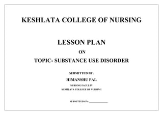 KESHLATA COLLEGE OF NURSING
LESSON PLAN
ON
TOPIC- SUBSTANCE USE DISORDER
SUBMITTED BY:
HIMANSHU PAL
NURSING FACULTY
KESHLATA COLLEGE OF NURSING
SUBMITTED ON: ________________
 