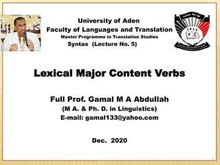 University of Aden
Faculty of Languages and Translation
Master Programme in Translation Studies
Syntax (Lecture No. 5)
Lexical Major Content Verbs
Full Prof. Gamal M A Abdullah
(M A. & Ph. D. in Linguistics)
E-mail: gamal133@yahoo.com
Dec. 2020
1
 