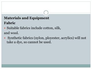 Materials and Equipment
Fabric
 Suitable fabrics include cotton, silk,
and wool.
 Synthetic fabrics (nylon, ployester, acrylics) will not
take a dye, so cannot be used.
 