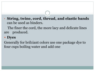 • String, twine, cord, thread, and elastic bands
can be used as binders.
The finer the cord, the more lacy and delicate lines
are produced.
 Dyes
Generally for bril1iant colors use one package dye to
four cups boiling water and add one
 