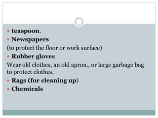  teaspoon.
 Newspapers
(to protect the floor or work surface)
 Rubber gloves
Wear old clothes, an old apron., or large garbage bag
to protect clothes.
 Rags (for cleaning up)
 Chemicals
 