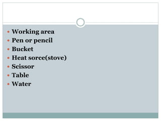  Working area
 Pen or pencil
 Bucket
 Heat sorce(stove)
 Scissor
 Table
 Water
 