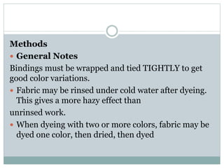 Methods
 General Notes
Bindings must be wrapped and tied TIGHTLY to get
good color variations.
 Fabric may be rinsed under cold water after dyeing.
This gives a more hazy effect than
unrinsed work.
 When dyeing with two or more colors, fabric may be
dyed one color, then dried, then dyed
 