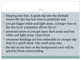  Dipping into Dye: A quick dip into the dyebath
means the dye has less time to penetrate and
 you get bigger white and light areas. A longer time in
the dye (3 or 4 minutes) allows dye to
 penetrate more so you get more dark areas and less
white and light areas. Lines from
 crisscross bindings are less noticeable in a longer dip
than in a quick dunk. Dip small areas into
 the dye at one time or the background color will be
splotchy from overcrowding
 