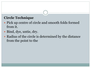 Circle Technique
 Pick up centre of circle and smooth folds formed
from it.
 Bind, dye, untie, dry.
 Radius of the circle is determined by the distance
from the point to the
 