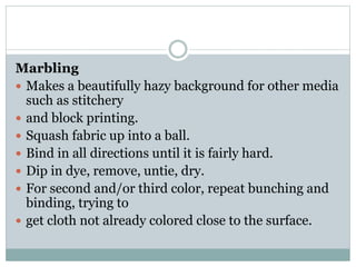 Marbling
 Makes a beautifully hazy background for other media
such as stitchery
 and block printing.
 Squash fabric up into a ball.
 Bind in all directions until it is fairly hard.
 Dip in dye, remove, untie, dry.
 For second and/or third color, repeat bunching and
binding, trying to
 get cloth not already colored close to the surface.
 