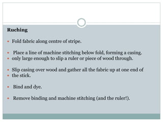 Ruching
 Fold fabric along centre of stripe.
 Place a line of machine stitching below fold, forming a casing.
 only large enough to slip a ruler or piece of wood through.
 Slip casing over wood and gather all the fabric up at one end of
 the stick.
 Bind and dye.
 Remove binding and machine stitching (and the ruler!).
 