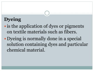 Dyeing
 is the application of dyes or pigments
on textile materials such as fibers.
 Dyeing is normally done in a special
solution containing dyes and particular
chemical material.
 