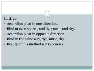 Lattice
 Accordion pleat in one direction.
 Bind at even spaces, and dye; untie and dry.
 Accordion pleat in opposite direction.
 Bind in the same way, dye, untie, dry.
 Beauty of this method is its accuracy
 