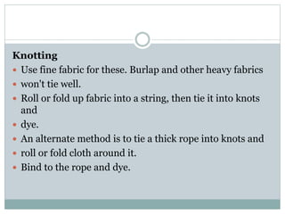 Knotting
 Use fine fabric for these. Burlap and other heavy fabrics
 won't tie well.
 Roll or fold up fabric into a string, then tie it into knots
and
 dye.
 An alternate method is to tie a thick rope into knots and
 roll or fold cloth around it.
 Bind to the rope and dye.
 