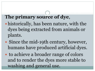 The primary source of dye,
 historically, has been nature, with the
dyes being extracted from animals or
plants.
 Since the mid-19th century, however,
humans have produced artificial dyes.
 to achieve a broader range of colors
and to render the dyes more stable to
washing and general use.
 