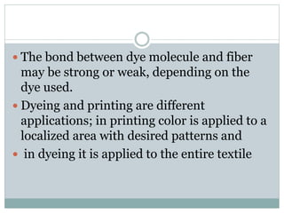  The bond between dye molecule and fiber
may be strong or weak, depending on the
dye used.
 Dyeing and printing are different
applications; in printing color is applied to a
localized area with desired patterns and
 in dyeing it is applied to the entire textile
 