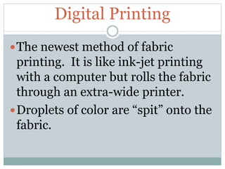 Digital Printing
The newest method of fabric
printing. It is like ink-jet printing
with a computer but rolls the fabric
through an extra-wide printer.
Droplets of color are “spit” onto the
fabric.
 