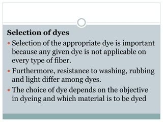Selection of dyes
 Selection of the appropriate dye is important
because any given dye is not applicable on
every type of fiber.
 Furthermore, resistance to washing, rubbing
and light differ among dyes.
 The choice of dye depends on the objective
in dyeing and which material is to be dyed
 